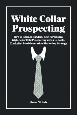 White Collar Prospecting: How to Replace Random, Low-Percentage, High-Labor Cold Prospecting with a Reliable, Trackable, Lead Generation Marketing Str by Nichols, Shane