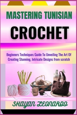 Mastering Tunisian Crochet: Beginners Techniques Guide To Unveiling The Art Of Creating Stunning, Intricate Designs from scratch by Leonardo, Shayan
