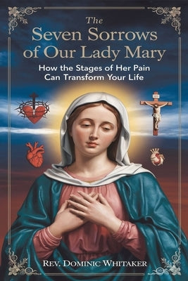 The Seven Sorrows of Our Lady Mary: How the Stages of Her Pain Can Transform Your Life by Whitaker, Dominic