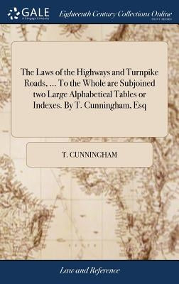 The Laws of the Highways and Turnpike Roads, ... To the Whole are Subjoined two Large Alphabetical Tables or Indexes. By T. Cunningham, Esq by Cunningham, T.