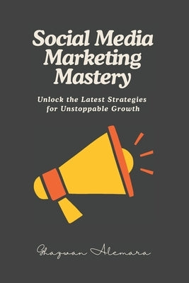 Social Media Marketing Mastery: Unlock the Latest Strategies for Unstoppable Growth by Alemara, Ghazwan