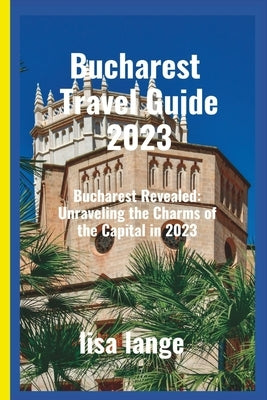 Bucharest Travel Guide 2023: Bucharest Revealed: Unraveling the Charms of the Capital in 2023 by Lange, Lisa