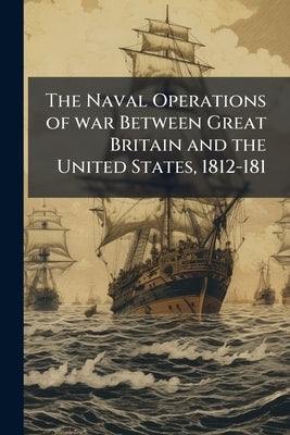 The Naval Operations of war Between Great Britain and the United States, 1812-181 by Roosevelt, Theodore
