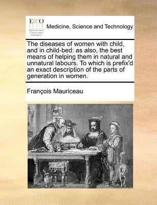 The Diseases of Women with Child, and in Child-Bed: As Also, the Best Means of Helping Them in Natural and Unnatural Labours. to Which Is Prefix'd an by Mauriceau, Francois