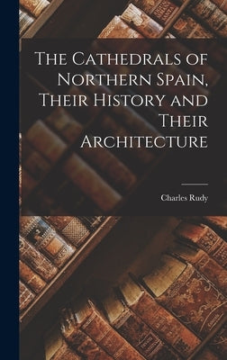 The Cathedrals of Northern Spain, Their History and Their Architecture by Charles, Rudy