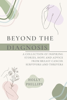 Beyond the diagnosis: A collection of inspiring stories, hope and advice from breast cancer survivors and thrivers. by Phillips, Holly