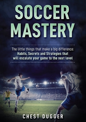 Soccer Mastery: The little things that make a big difference: Habits, Secrets and Strategies that will escalate your game to the next by Dugger, Chest