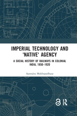 Imperial Technology and 'Native' Agency: A Social History of Railways in Colonial India, 1850-1920 by Mukhopadhyay, Aparajita