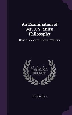 An Examination of Mr. J. S. Mill's Philosophy: Being a Defence of Fundamental Truth by McCosh, James