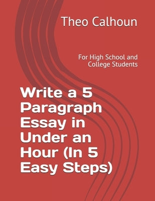 Write a 5 Paragraph Essay in Under an Hour (In 5 Easy Steps): For High School and College Students by Calhoun, Theo