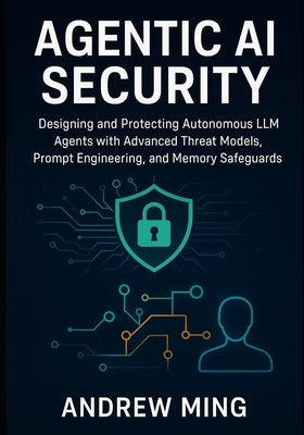 Agentic AI Security: Designing and Protecting Autonomous LLM Agents with Advanced Threat Models, Prompt Engineering, and Memory Safeguards by Ming, Andrew