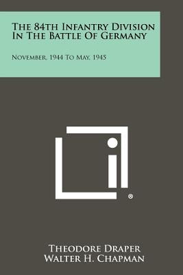 The 84th Infantry Division In The Battle Of Germany: November, 1944 To May, 1945 by Draper, Theodore