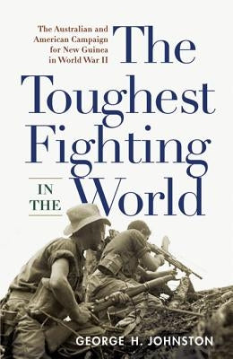 The Toughest Fighting in the World: The Australian and American Campaign for New Guinea in World War II by Johnston, George H.