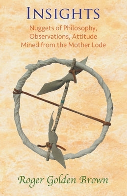 Insights, Nuggets of Philosophy, Observations, Attitude Mined from the Mother Lode by Roger Golden Brown