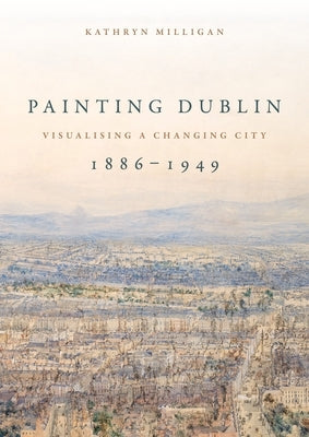 Painting Dublin, 1886-1949: Visualising a changing city by Milligan, Kathryn