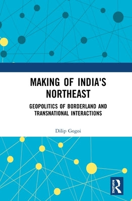 Making of India's Northeast: Geopolitics of Borderland and Transnational Interactions by Gogoi, Dilip