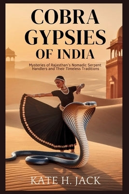 COBRA Gypsies of India: Life, Legends, and Rituals of the Kalbelia Tribe Who Live with Snakes: Mysteries of Rajasthan's Nomadic Serpent Handlers and T by H. Jack, Kate