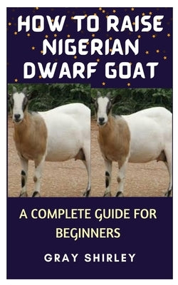 How to Raise Nigerian Dwarf Goat: A Complete Guide for Beginners by Shirley, Gray