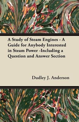 A Study of Steam Engines - A Guide for Anybody Interested in Steam Power -Including a Question and Answer Section by Anderson, Dudley J.