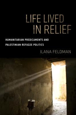 Life Lived in Relief: Humanitarian Predicaments and Palestinian Refugee Politics by Feldman, Ilana