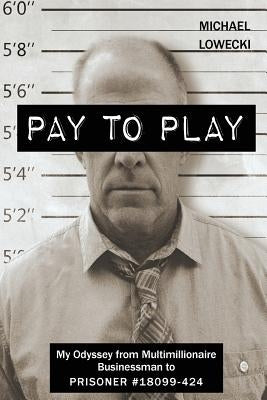 Pay To Play: My Odyssey from Multimillionaire Businessman to PRISONER #18099-424 by Lowecki, Michael John