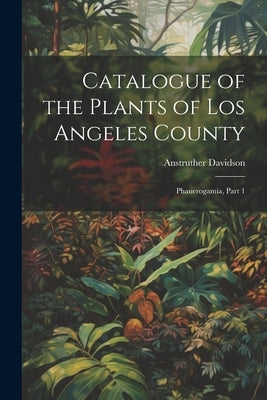 Catalogue of the Plants of Los Angeles County: Phanerogamia, Part 1 by Davidson, Anstruther