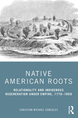 Native American Roots: Relationality and Indigenous Regeneration Under Empire, 1770-1859 by Gonzales, Christian Michael