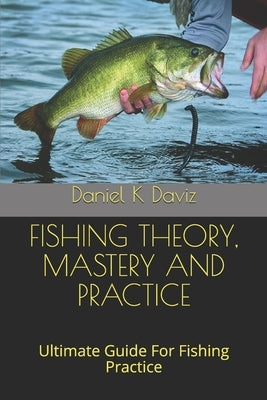 Fishing Theory, Mastery and Practice: Ultimate Guide For Fishing Practice by Daviz, Daniel K.