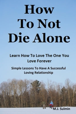 How To Not Die Alone: Learn How to Love the One You Love Forever.: Simple Lessons for A Successful Love Relationships. by Sulmin, M. J.