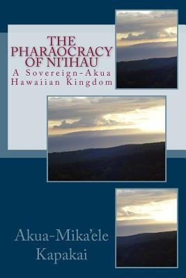 The Pharaocracy of Ni'ihau: A Sovereign-Akua Hawaiian Kingdom by Kapakai, Akua-Mika'ele