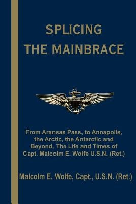 Splicing the Mainbrace: From Aranas Pass, to Annapolis, the Arctic, the Antarctic and Beyond, the Life and Times of Capt. Malcolm E. Wolfe U.S by Wolfe, Malcolm E.