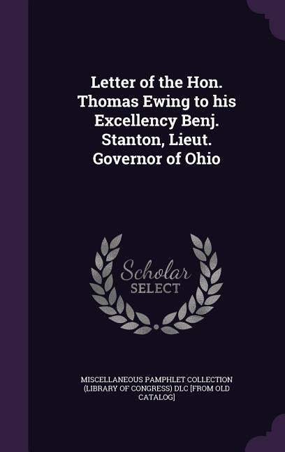 Letter of the Hon. Thomas Ewing to his Excellency Benj. Stanton, Lieut. Governor of Ohio by Miscellaneous Pamphlet Collection (Libra