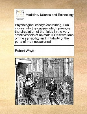 Physiological Essays Containing, I an Inquiry Into the Causes Which Promote the Circulation of the Fluids in the Very Small Vessels of Animals II Obse by Whytt, Robert