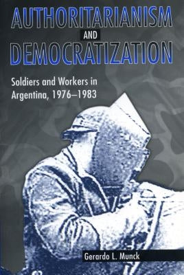 Authoritarianism and Democratization: Soldiers and Workers in Argentina, 1976 1983 by Munck, Gerardo L.