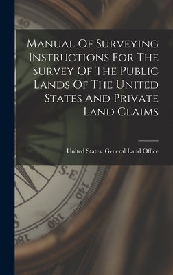 Manual Of Surveying Instructions For The Survey Of The Public Lands Of The United States And Private Land Claims by United States General Land Office