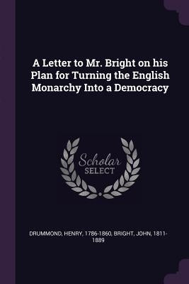 A Letter to Mr. Bright on his Plan for Turning the English Monarchy Into a Democracy by Drummond, Henry