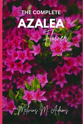 The complete azalea flower: The Ultimate Beginner's Guide to Growing, Caring for, and Harvesting Stunning Azaleas at Home and garden by Adams, Melvins M.