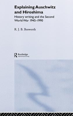 Explaining Auschwitz and Hiroshima: Historians and the Second World War, 1945-1990 by Bosworth, Richard J. B.