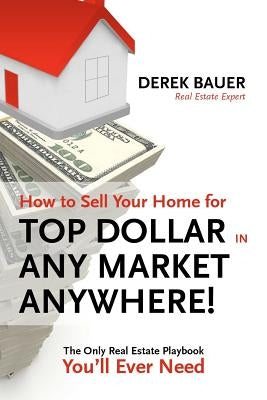 How to Sell Your Home for Top Dollar in ANY Market, ANYWHERE!: The Only Real Estate Playbook You'll Ever Need by Bauer, Derek