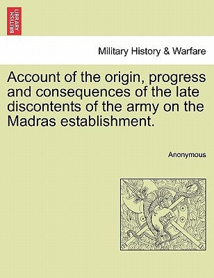Account of the Origin, Progress and Consequences of the Late Discontents of the Army on the Madras Establishment. by Anonymous