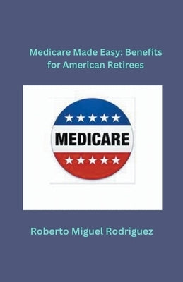 Medicare Made Easy: Benefits for American Retirees by Rodriguez, Roberto Miguel