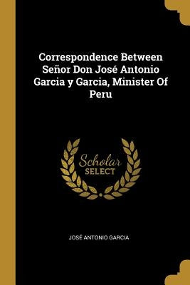 Correspondence Between Señor Don José Antonio Garcia y Garcia, Minister Of Peru by Garcia, José Antonio