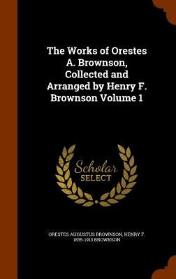 The Works of Orestes A. Brownson, Collected and Arranged by Henry F. Brownson Volume 1 by Brownson, Orestes Augustus