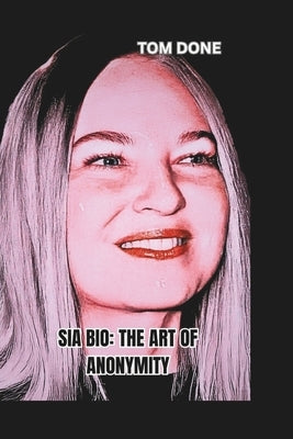 Sia Bio: THE ART OF ANONYMITY: Balancing Fame, Privacy, and Artistic Freedom in a Celebrity-Driven World by Done, Tom
