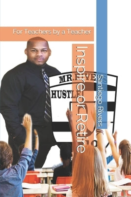 Inspire or Retire: For Teachers by a Teacher by Rivers, Santiego