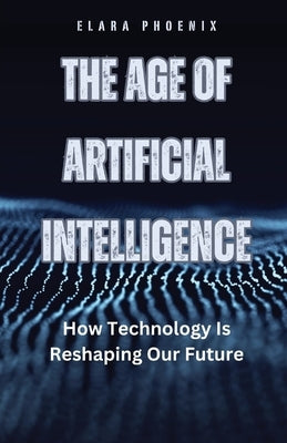 The Age of Artificial Intelligence: How Technology Is Reshaping Our Future by Phoenix, Elara