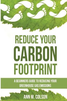 Reduce Your Carbon Footprint: A Beginners Guide To Reducing Your Greenhouse Gas Emissions by Colson, Ann M.