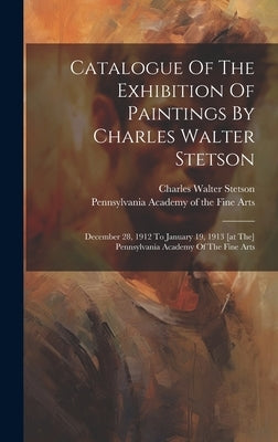 Catalogue Of The Exhibition Of Paintings By Charles Walter Stetson: December 28, 1912 To January 19, 1913 [at The] Pennsylvania Academy Of The Fine Ar by Stetson, Charles Walter 1858-1911