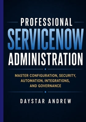 Professional ServiceNow Administration: Master Configuration, Security, Automation, Integrations, and Governance by Andrew, Daystar