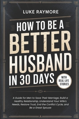 How To Be A Better Husband In 30 Days: A Guide for Men to Save Their Marriage, Build a Healthy Relationship, Understand Your Wife's Needs, Restore Tru by Raymore, Luke